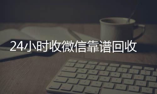 24小时收微信收购微信号靠谱回收(微信回收在线秒结)
